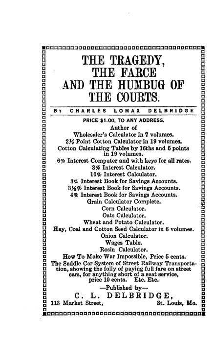handle is hein.beal/tfhbc0001 and id is 1 raw text is: 






a                                              13
a                                              a
            THE TRAGEDY,

      AND THE FARCE

3 AND THE HUMBUG OF                            3

B3            THE COURTS.                      I
   By   CHARLES      LOMAX     DELBRIDGE       3
            PRICE $1.00. TO ANY ADDRESS.       a
a3                  Author of                  a
13       Wholesaler's Calculator in 7 volumes. 1
a      2Y Point Cotton Calculator in 19 volumes. a
1    Cotton Calculating Tables by 16ths and 5 points  1
a                 in 19 volumes.               a
a3                                             a
a   6o Interest Computer and with keys for all rates.  a
a              8o Interest Calculator.
a             10o Interest Calculator.         a
a3                                             aS
a       3% Interest Book for Savings Accounts. 1
a3      3%  Interest Book for Savings Accounts, aa
a3      4% Interest Book for Savings Accounts. a
a3           Grain Calculator Complete.
a                Corn Calculator.
a3                Oats Calculator.             a
            Wheat and Potato Calculator.       a
a  Hay, Coal and Cotton Seed Calculator in 6 volumes. a
a                                              a
a                Onion Calculator.             3
a3                 Wages Table.                a
a3               Rosin Calculator.             a
a     How To Make War Impossible, Price 5 cents.   a
a  The Saddle Car System of Street Railway Transporta- a
a   tion, showing the folly of paying full fare on street  a
a       cars, for anything short of a seat service,
a             price 10 cents. Etc. Etc.        n
                 -Published by-
a         C.  L.   DELBRIDGE,
   113 Market Street,             St. Louis, Mo.
a                                              a
Xnuanaa aMnannanuanananaanan         aa ananaaiU


