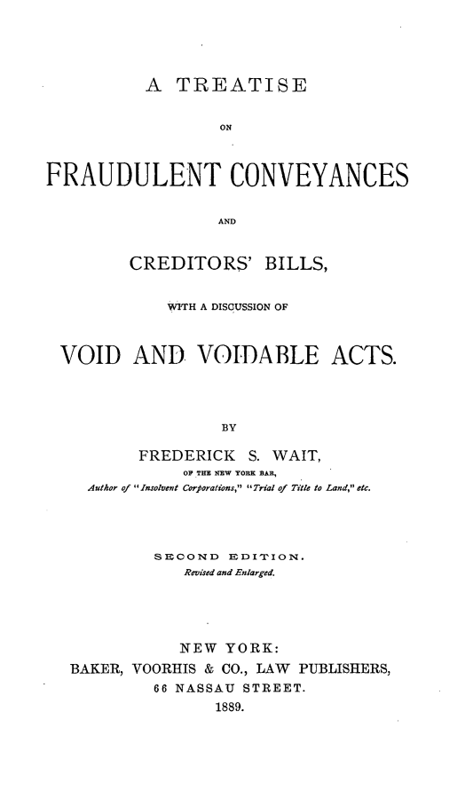 handle is hein.beal/tfraucbi0001 and id is 1 raw text is: A TREATISE
ON
FRAUDULENT CONVEYANCES
AND
CREDITORS' BILLS,
WITH A DISCUSSION OF
VOID AND VOIDABLE ACTS.
BY
FREDERICK S. WAIT,
OF THE NEW YORK BAR,
Author of  Insolvent Corporations,  Trial of Title to Land, etc.

SECOND EDI1'ION.
Revised and Enlarged.
NEW YORK:
BAKER, VOORHIS & CO., LAW PUBLISHERS,
66 NASSAU STREET.
1889.


