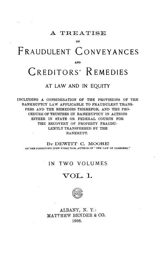 handle is hein.beal/tfraucvyem0001 and id is 1 raw text is: 







A TREATISE


                    ON


FRAUDULENT CONVEYANCES

                   AW


    CREDITORS' REMEDIES


          AT LAW AND IN EQUITY


INCLUDING A CONSIDERATION OF THE PROVISIONS OF THE
  BANKRUPTCY LAW APPLICABLE TO FRAUDULENT TRANS-
  FERS AND THE REMEDIES THEREFOR, AND THE PRO-
    CEDURE OF TRUSTEES IN BANKRUPTCY IN ACTIONS
    EITHER IN STATE OR FEDERAL COURTS FOR
       THE RECOVERY OF PROPERTY FRAUDU-
           LENTLY TRANSFERRED BY THE
                 BANKRUPT.


          BY DEWITT C. MOORE
   OF THE JOHNSTOWN (NEW YORK) EAR, AUTHOR OF  THE LAW OF CARRIERS.



           IN TWO   VOLUMES


               VOL. 1.








               ALBANY, N. Y.:
          MATTHEW BENDER & CO.
                   1908.


