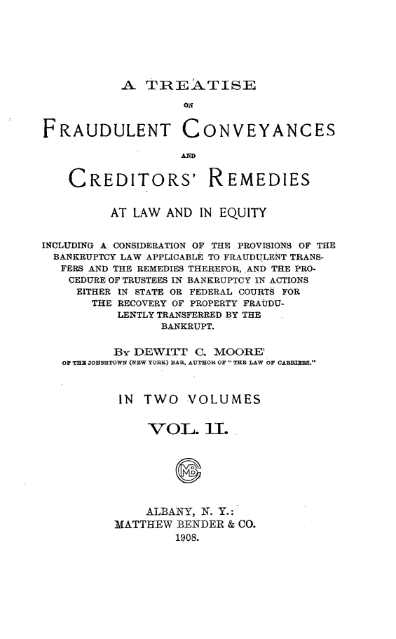 handle is hein.beal/tfraucvyem0002 and id is 1 raw text is: 







           A TREATISE

                    ON


FRAUDULENT CONVEYANCES




    CREDITORS' REMEDIES


          AT LAW AND IN EQUITY


INCLUDING A CONSIDERATION OF THE PROVISIONS OF THE
  BANKRUPTCY LAW APPLICABLE TO FRAUDULENT TRANS-
  FERS AND THE REMEDIES THEREFOR, AND THE PRO-
    CEDURE OF TRUSTEES IN BANKRUPTCY IN ACTIONS
    EITHER IN STATE OR FEDERAL COURTS FOR
       THE RECOVERY OF PROPERTY FRAtDU-
           LENTLY TRANSFERRED BY THE
                 BANKRUPT.

          By DEWITT C. MOORE'
   OF THE JOHNSTOWN (NEW YORK) BAR, AUTHOR OF  THE LAW OF CARRIERS.



           IN TWO VOLUMES


               VOL. I.







               ALBANY, N. Y.:
          MATTHEW BENDER & CO.
                   1908.


