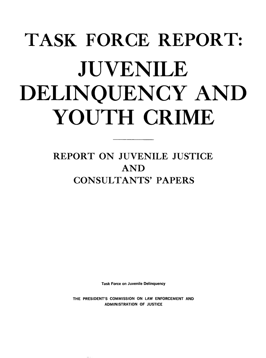 handle is hein.beal/tfrjuvdelqyc0001 and id is 1 raw text is: 


TASK FORCE REPORT:


         JUVENILE

DELINQUENCY AND

     YOUTH CRIME


     REPORT  ON JUVENILE JUSTICE
                AND
         CONSULTANTS' PAPERS









             Task Force on Juvenile Delinquency
        THE PRESIDENT'S COMMISSION ON LAW ENFORCEMENT AND
             ADMINISTRATION OF JUSTICE


