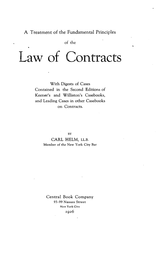 handle is hein.beal/tfunprnlc0001 and id is 1 raw text is: 





  A  Treatment of the Fundamental Principles

                    of the



Law of Contracts




             With Digests of Cases
       Contained in the Second Editions of
       Keener's and Williston's Casebooks,
       and Leading Cases in other Casebooks
                 on Contracts.





                     BY
              CARL  HELM,  LL.B.
           Member of the New York City Bar











           Central Book Company
               93-99 Nassau Street
                  New York City
                    1926



