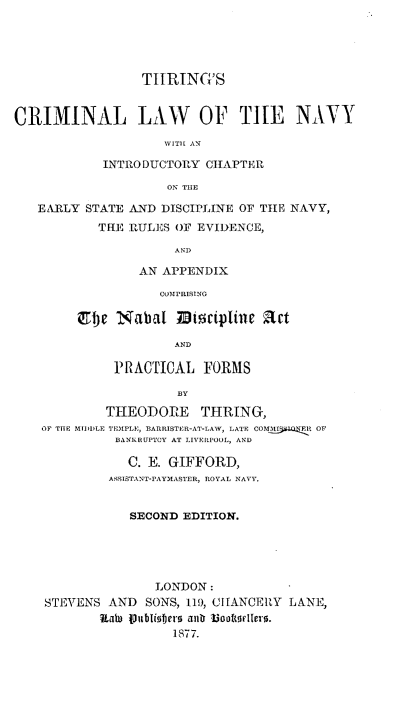handle is hein.beal/thcmlnc0001 and id is 1 raw text is: 





                 TIIRING'S


CRIMINAL LAW OF THE NAVY

                    WITH AN

            INTRODUCTORY  CHAPTER

                     ON TUE

   EARLY  STATE AND DISCIPLINE OF TIE NAVY,
           THE RULES  OF EVIDENCE,

                      AND

                 AN APPENDIX

                    COMPRISING

        Etbe  Nabal   zBticipline act

                      AND

             PRACTICAL FORMS

                      BY

            THEODORE THRING,
    OF THE MIDDLE TEMPLE, BARRISTER-AT-LAW, LATE COM I1 OF
              BANKRUPTCY AT LIVERPOOL, AND

              C.  E. GIFFORD,
              ASSISTANT-PAYMASTER, ROYAL NAVY.


                SECOND EDITION.





                   LONDON:
    STEVENS  AND  SONS, 119, ITANCERY LANE,
            Rate IVublioters antr  ooftH[erl .
                     1877.


