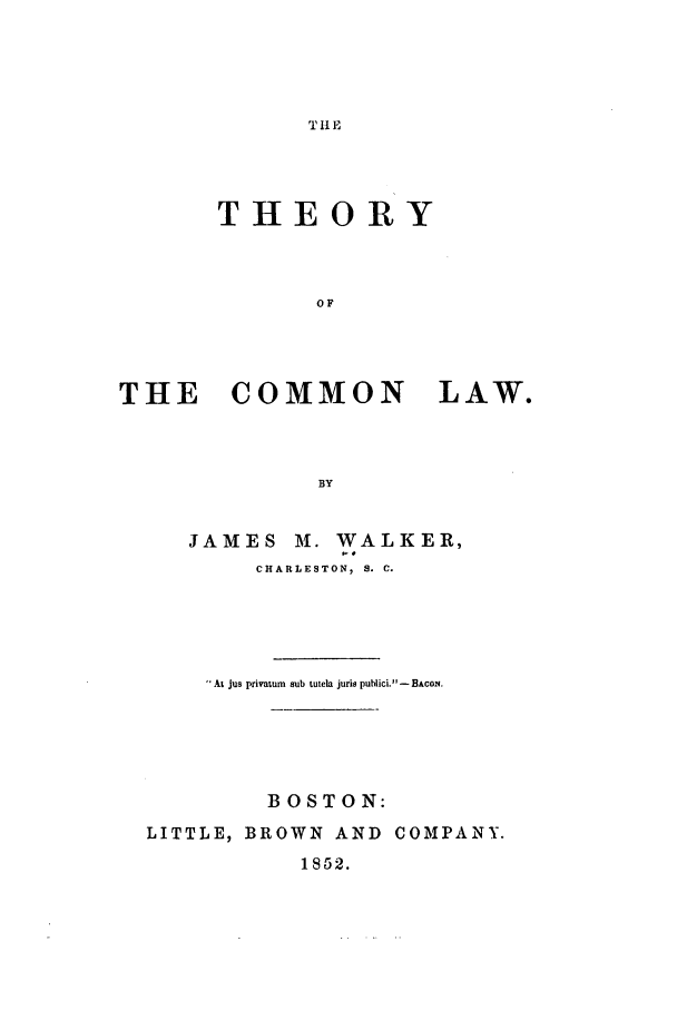 handle is hein.beal/thco0001 and id is 1 raw text is: T 11 E

THEORY
OF
THE COMMON LAW.
BY
JAMES M. WALKER,
CHARLESTON, S. C.
At jus privatum  sub tutela juris publici. - BAcoN.
BOSTON:
LITTLE, BROWN AND COMPANY.
1852.


