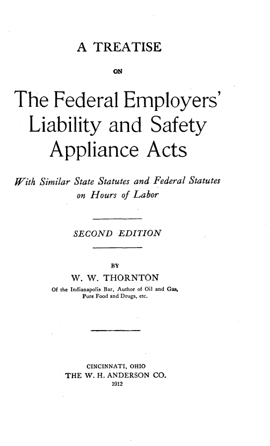 handle is hein.beal/theeralmp0001 and id is 1 raw text is: A TREATISE
ON
The Federal Employers'
Liability and Safety
Appliance Acts
With Similar State Statutes and Federal Statutes
on Hours of Labor
SECOND EDITION
BY
W. W. THORNTON
Of the Indianapolis Bar, Author of Oil and Gas,
Pure Food and Drugs, etc.
CINCINNATI, OHIO
THE W. H. ANDERSON CO.
1912


