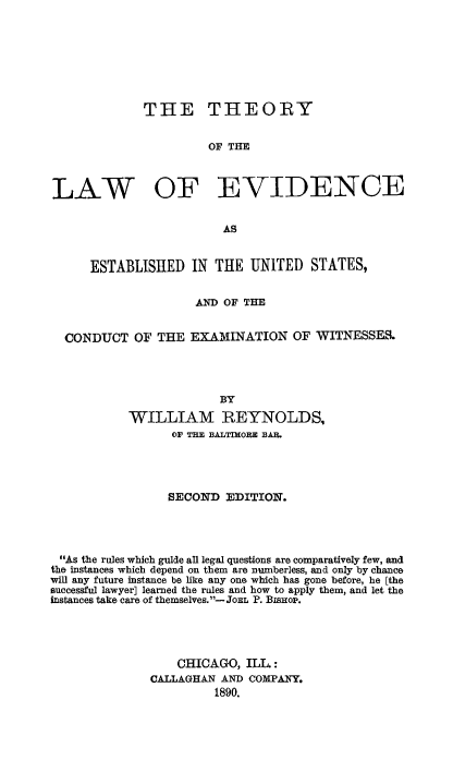handle is hein.beal/thevstus0001 and id is 1 raw text is: 








             THE THEORY


                       OF THE



LAW OF EVIDENCE


                         AS


      ESTABLISHED   IN  THE  UNITED  STATES,


                     AND OF THE


  CONDUCT   OF THE  EXAMINATION OF WITNESSES.




                        BY

           WILLIAM REYNOLDS,
                 OF TE BALTIMORE BAR.




                 SECOND  EDITION.




 As the rules which guide all legal questions are comparatively few, and
 the instances which depend on them are numberless, and only by chance
will any future instance be like any one which has gone before, he [the
successful lawyer] learned the rules and how to apply them, and let the
instances take care of themselves.- JoEL P. BisHoP.




                  CHICAGO,  ILL :
              CALLAGHAN AND COMPANY.
                        1890.


