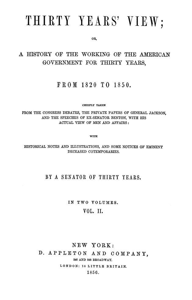 handle is hein.beal/thiryrs0002 and id is 1 raw text is: 



  THIRTY YEARS' VIEW;


                        OR,


A HISTORY OF THE WORKING OF THE AMERICAN

        GOVERNMENT FOR THIRTY YEARS,


FROM 1820 TO


1850.


                   CHIEFLY TAKEN
FROM THE CONGRESS DEBATES, THE PRIVATE PAPERS OF GENERAL JACKSON,
      AND THE SPEECHES OF EX-SENATOR BENTON, WITH HIS
            ACTUAL VIEW OF MEN AND AFFAIRS:


                      WIH

 HISTORICAL NOTES AND ILLUSTRATIONS, AND SOME NOTICES OF EMINENT
               DECEASED COTEMPORARIES.


  BY A SENATOR OF THIRTY YEARS.




         IN TWO VOLUMES.

              VOL. II.






           NEW YORK:
D. APPLETON AND COMPANY,
           846 AND 848 BROADWAY.
       LONDON: 16 LITTLE BRITAIN.
                1856.


