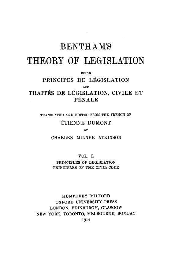 handle is hein.beal/thleg0001 and id is 1 raw text is: BENTHAM'S
THEORY OF LEGISLATION
BEING
PRINCIPES DE LE GISLATION
AND
TRAITES DE L1 GISLATION, CIVILE ET
PENALE
TRANSLATED AND EDITED FROM THE FRENCH OF
]TIENNE DUMONT
BY
CHARLES MILNER ATKINSON
VOL. I.
PRINCIPLES OF LEGISLATION
PRINCIPLES OF THE CIVIL CODE
HUMPHREY MILFORD
OXFORD UNIVERSITY PRESS
LONDON, EDINBURGH, GLASGOW
NEW YORK, TORONTO, MELBOURNE, BOMBAY
1914


