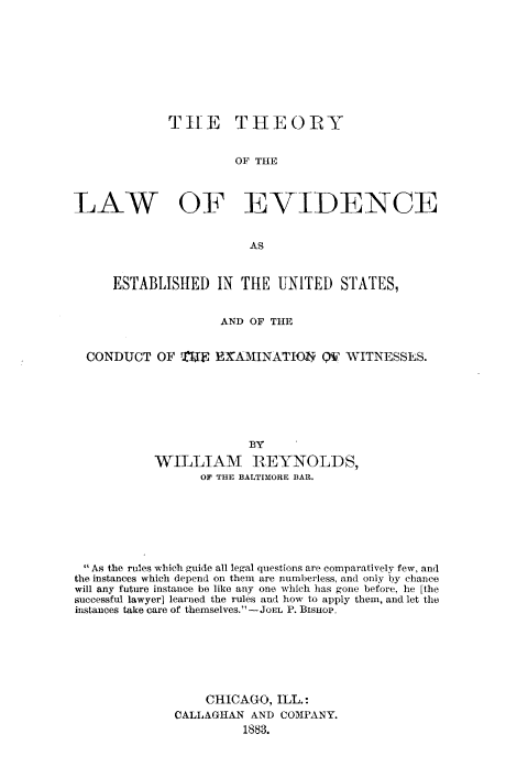 handle is hein.beal/thlevdus0001 and id is 1 raw text is: 









             THE THEORY


                       OF THE



LAW OF EVIDENCE


                         AS


     ESTABLISHED IN THE UNITED STATES,


                     AND OF THE


  CONDUCT   OF ETU  EXAMINATIO2 QV WITNESSES.







                        BY
           WILLIAM REYNOLDS,
                  OF THE BALTIMORE BAR.


 As the rules which guide all legal questions are comparatively few, and
the instances which depend on them are numberless, and only by chance
will any future instance be like any one which has gone before, he [the
successful lawyer] learned the rules and how to apply them, and let the
instances take care of themselves. -JOEL P. BisHop,







                  CHICAGO,  ILL.:
              CALLAGHAN  AND COMPANY.
                        1883.


