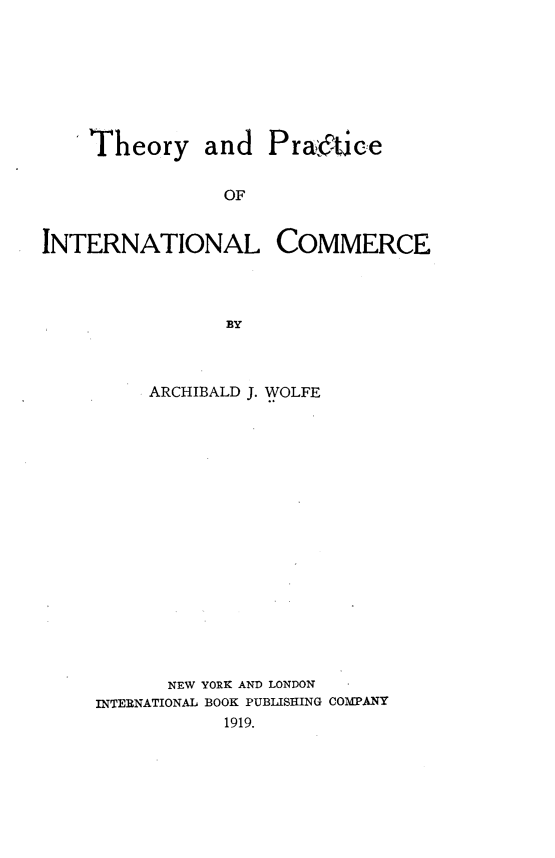 handle is hein.beal/thprincom0001 and id is 1 raw text is: 








    Theory and Pratice


                OF


INTERNATIONAL COMMERCE




                BY


     ARCHIBALD J. WOLFE


















     NEW YORK AND LONDON
INTERNATIONAL BOOK PUBLISHING COMPANY
           1919.


