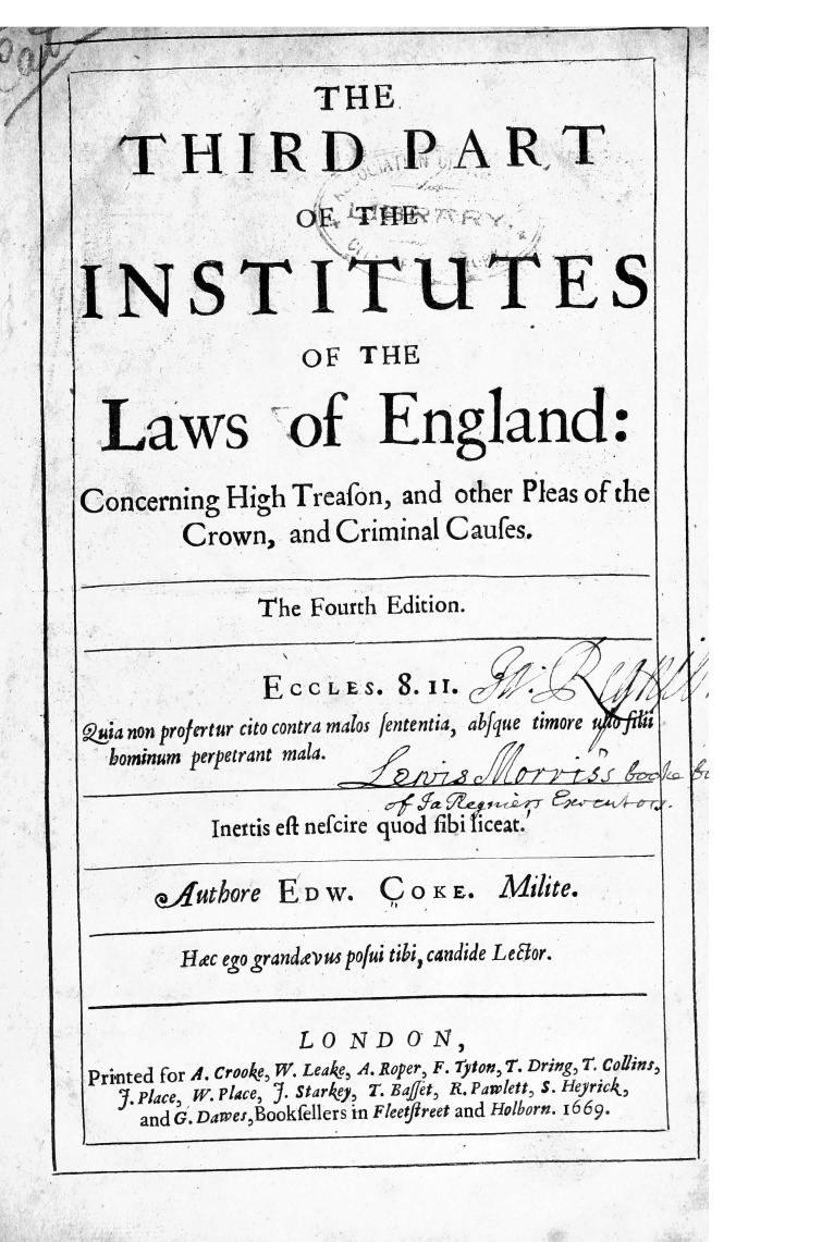handle is hein.beal/thrpinst0001 and id is 1 raw text is: 

                 THE

   THIRD PART
                OE   THT


INSTITUTES
                 OF  THE


  Laws of England:

Concerning High Treafon, and other Pleas of the
        Crown,  and Criminal Caufes.

             The Fourth Edition.


             E  CCLE S.  .II. g     --,
   anon profertur cito contra malos fenentia, a1fque timore
   bominum perpetrant mala.  Z_

          Inertis eft nefcire quad fibi icea.

      autbore  E  W.  C  0oK E. Milite.

        Ixc ego grandxevus po/ui tibi, candide Leaor.

                L 0 ND  0 N,
 printed for .. Crooke, W. Leake, A. Roper, F. yton, T. Dring, 7. Collins,
   .Place, k'. Place, J. Starkey, T. EaJ/et, R.Paw-let  S. Heyrick
   and G, Dawe,8Bookellers in Fleetfireet and Holborn. I669.


