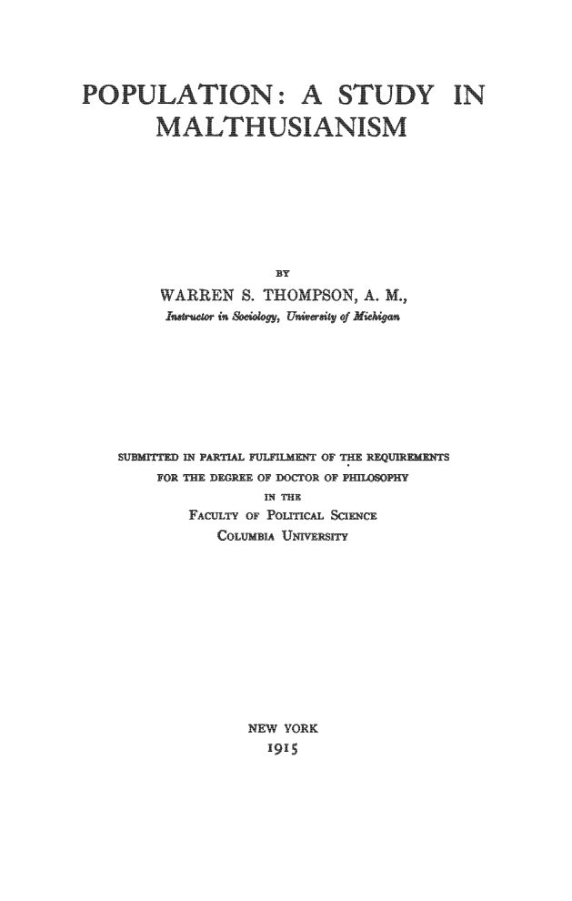 handle is hein.beal/thusm0001 and id is 1 raw text is: 





POULATION: A STUDY IN

     MALTHUSIANISM









                   BY

        ARREN .   THOMPSON,   A. M.
      Isatrueaer in ociology, University of Michigan


SUBMITD IN PARTIAL FULFIMENT OF THE REQUIEMENTS
     FOR THE DEGREE OF DOCTOR OF PH1WSOPHY
                 IN THE
        FACULTY OF PoLTIcAL SCIENCE
            CoLumBIA UNrVERSITY













               NEW YORK
                 1915


