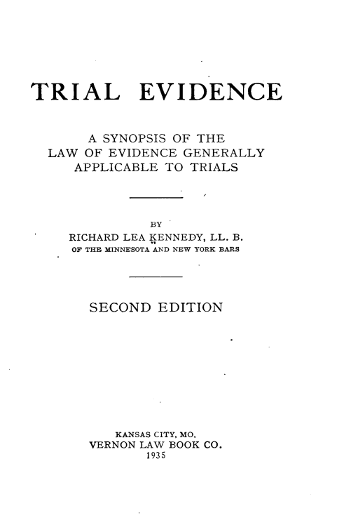 handle is hein.beal/tileiec0001 and id is 1 raw text is: 







TRIAL EVIDENCE



       A SYNOPSIS OF THE
  LAW OF EVIDENCE GENERALLY
     APPLICABLE TO TRIALS




              BY
     RICHARD LEA KENNEDY, LL. B.
     OF THE MINNESOTA AND NEW YORK BARS


SECOND  EDITION











   KANSAS CITY, MO,
VERNON LAW BOOK CO.
       1935


