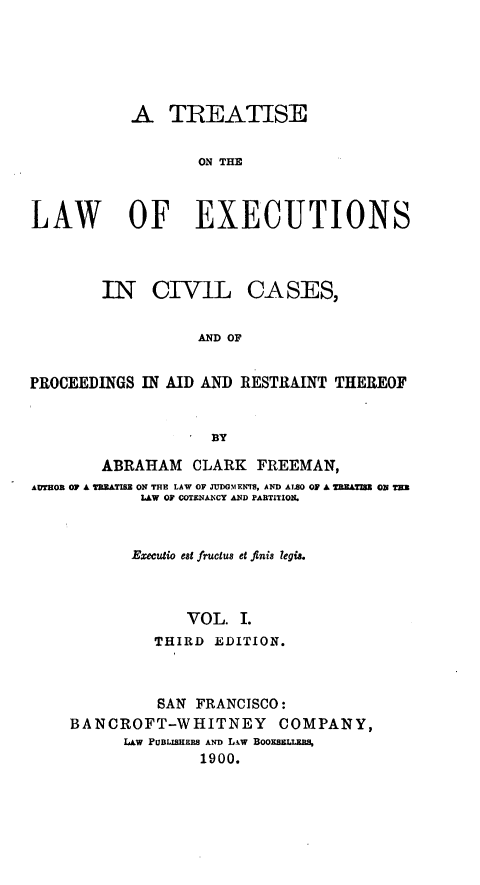handle is hein.beal/tiswofex0001 and id is 1 raw text is: A TREATISE
ON THE
LAW OF EXECUTIONS

IN CIVIL CASES,
AND OF
PROCEEDINGS IN AID AND RESTRAINT THEREOF
BY
ABRAHAM CLARK FREEMAN,
AUTHOR OF A T ATISZ ON THE LAW OF JUDGMENTS, AND ALSO OF A =u= ON TIM
LAW OF COTENANCY AND PARTITION.
Emeuio est fructus e fini8 legis.
VOL. I.
THIRD EDITION.

SAN FRANCISCO:
BANCROFT-WHITNEY COMPANY,
LAW PuBLISNEEs AND L.,w BOOxszLLuL%
1900.


