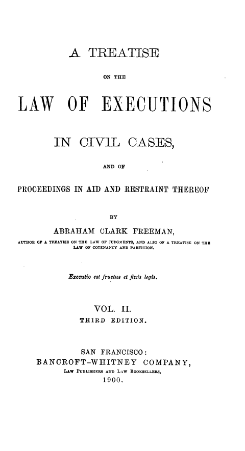 handle is hein.beal/tiswofex0002 and id is 1 raw text is: A TREATISE
ON THE
LAW OF EXECUTIONS

IN CIVIL

CASES,

AND OF

PROCEEDINGS IN AID AND RESTRAINT THEREOF
BY
ABRAHAM CLARK FREEMAN,
AUTIOR OF A TREATISE ON THE LAW OF jUDGMENTS, AND ALSO OF A TREATISE ON THE
LAW OF COTENANCY AND PARTITION.
Executio est fructus et finis legis.
VOL. 1I.
THIRD EDITION.
SAN FRANCISCO:
BANCROFT-WHITNEY COMPANY,
LAW PUBLISHERS AND LAW BOOKSELLERS,
1900.


