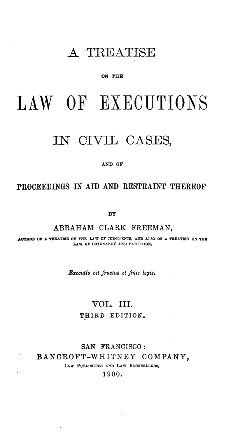 handle is hein.beal/tiswofex0003 and id is 1 raw text is: A TREATISE
ON THE
LAW        OF EXECUTIONS
IN CIVIL CASES,
AND OF
PROCEEDINGS IN AID AND RESTRAINT THEREOF
BY
ABRAHAM CLARK FREEMAN,
AITHOR OF A TREATISE ON THE LAW OF JUDGMENTS, AND ALSO OF A TREATISE ON THU
LAW OF COTENANCY AND PARTITION.
Executio est fructu8 et fini8 legis.
VOL. III.
THIRD EDITION.
SAN FRANCISCO:
BANCROFT-WHITNEY COMPANY,
LAW PUBLISHERS AND LAW BOOKSELLERS,
1900.


