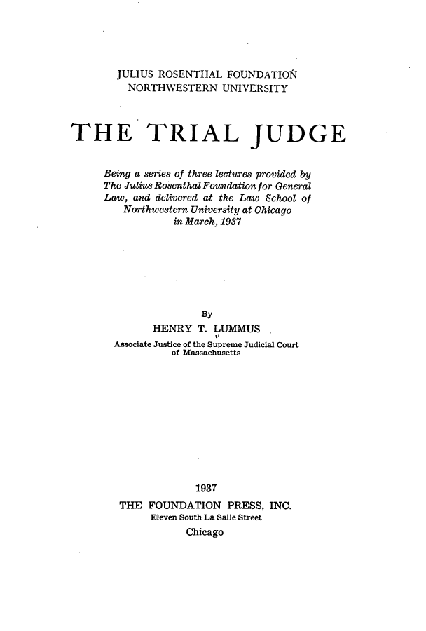 handle is hein.beal/tjbst0001 and id is 1 raw text is: 





        JULIUS ROSENTHAL  FOUNDATION
          NORTHWESTERN   UNIVERSITY



THE TRIAL JUDGE


      Being a series of three lectures provided by
      The Julius Rosenthal Foundation for General
      Law, and delivered at the Law School of
         Northwestern University at Chicago
                 in March, 1937







                      By
              HENRY  T. LUMMUS
                        t.
       Associate Justice of the Supreme Judicial Court
                 of Massachusetts











                     1937
        THE  FOUNDATION   PRESS, INC.
             Eleven South La Salle Street
                   Chicago


