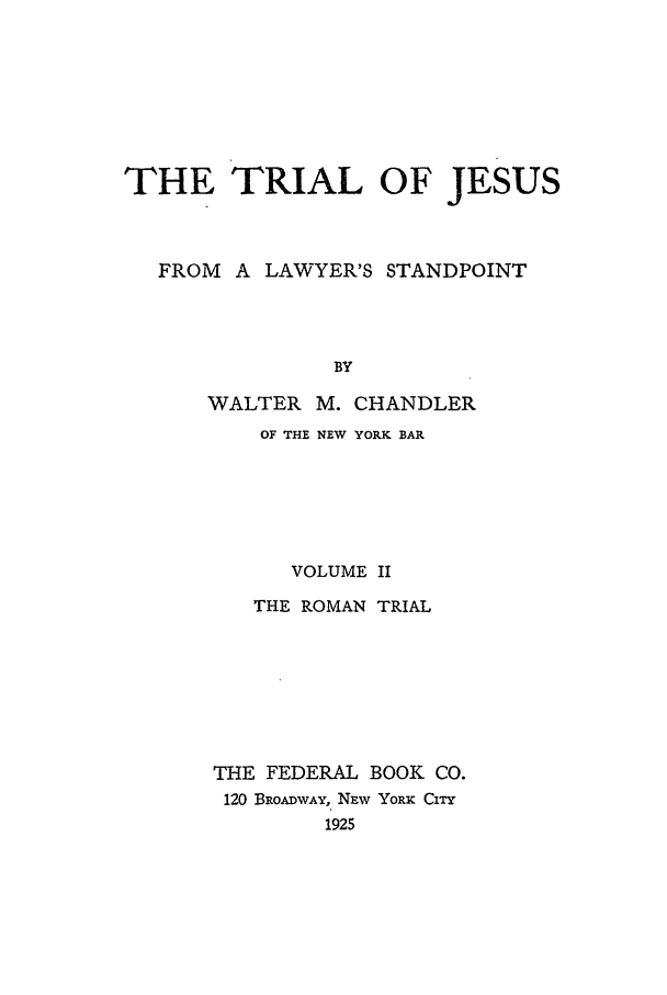 handle is hein.beal/tjn0002 and id is 1 raw text is: THE TRIAL OF JESUS
FROM A LAWYER'S STANDPOINT
BY
WALTER M. CHANDLER

OF THE NEW YORK BAR
VOLUME II
THE ROMAN TRIAL
THE FEDERAL BOOK CO.
120 BROADWAY, NEw Yoiu Cirr
1925



