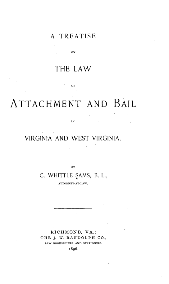 handle is hein.beal/tlabvwv0001 and id is 1 raw text is: A TREATISE
ON
THE LAW

ATTACHMENT AND BAIL
IN

VIRGINIA AND

WEST VIRGINIA.

BY

C. WHITTLE SAMS, B. L.,
ATTORNEY-AT-LAW.
RICHMOND, VA.:
THE J. W. RANDOLPH CO.,
LAW BOOKSELLERS AND STATIONERS.
1896.


