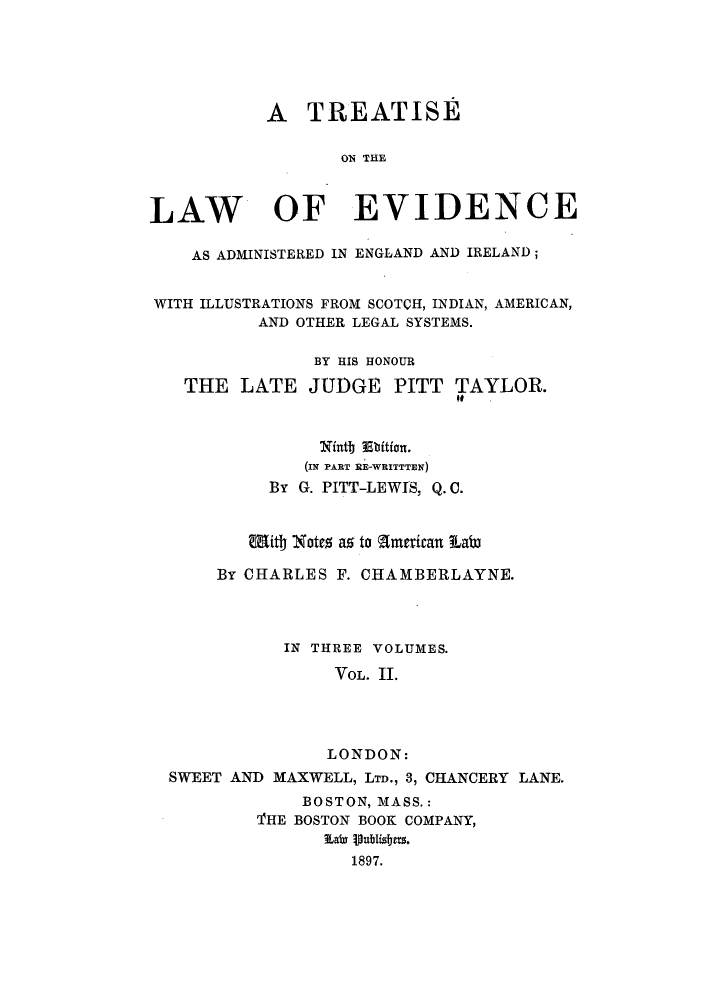 handle is hein.beal/tlaeires0002 and id is 1 raw text is: A TREATISE
ON THE
LAW OF EVIDENCE
AS ADMINISTERED IN ENGLAND AND IRELAND;
WITH ILLUSTRATIONS FROM SCOTCH, INDIAN, AMERICAN,
AND OTHER LEGAL SYSTEMS.
BY HIS HONOUR
THE LATE JUDGE PITT TAYLOR.
Nintl i
(IN PART RE-WRITTTEN)
By G. PITT-LEWIS, Q. C.
With Notes as to mtican Lata
By CHARLES F. CHAMBERLAYNE.
IN THREE VOLUMES.
VOL. II.
LONDON:
SWEET AND MAXWELL, LTD., 3, CHANCERY LANE.
BOSTON, MASS.:
THE BOSTON BOOK COMPANY,
TLair  iublizfers.
1897.


