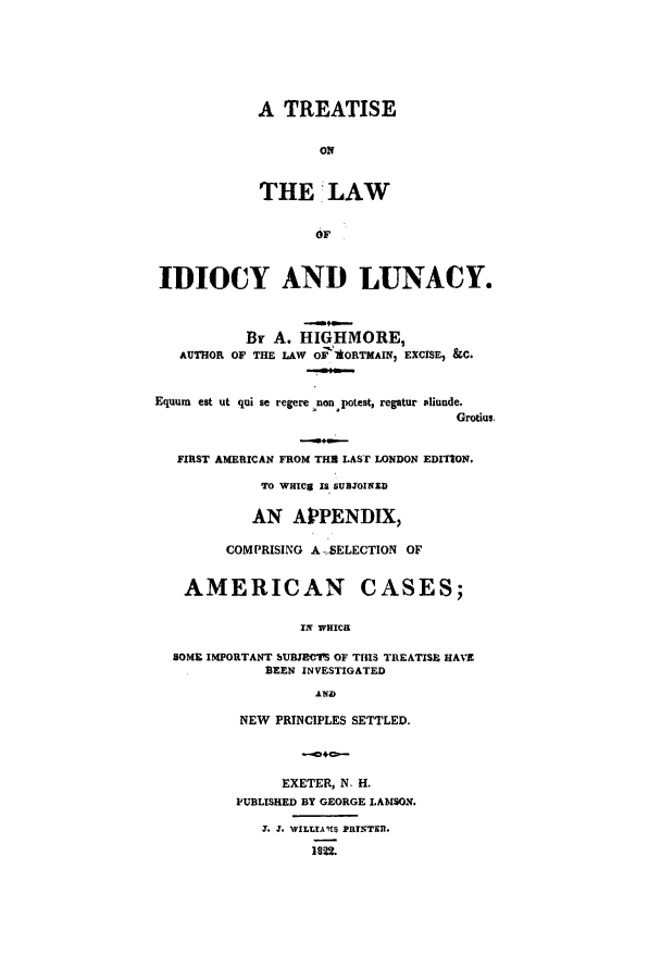 handle is hein.beal/tlaidlun0001 and id is 1 raw text is: ï»¿A TREATISE
ON
THE LAW

IDIOCY AND LUNACY.
By A. HIGHMORE,
AUTHOR OF THE LAW OF ORTMAIN, EXCISEI &C.
Equum est ut qui se regere non potest, regatur aliunde.
Grotius.
FIRST AMERICAN FROM THU LAST LONDON EDITION.
TO WHCg IS SUOTNED
AN APPENDIX,
COMPRISING A SELECTION OF
AMERICAN CASES;
IN WHICM
SOME IMPORTANT SUBJECTS OF TIHS TREATISE HAVE
BEEN INVESTIGATED

NEW PRINCIPLES SETTLED.
EXETER, N. H.
PUBLISHED BY GEORGE LAMSON.
.. 3. WILLIAITS PRTTER.
1822.


