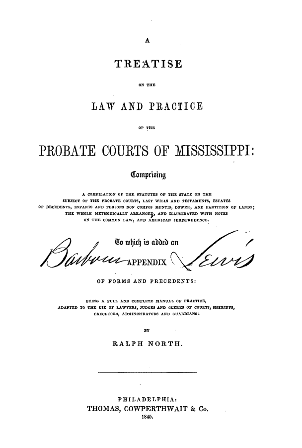 handle is hein.beal/tlappmi0001 and id is 1 raw text is: A

TREATISE
ON THE
LAW AND PRACTICE
OF THE

PROBATE COURTS OF MISSISSIPPI:
60motprising
A COMPILATION OF THE STATUTES OF THE STATE ON THE
SUBJECT OF THE PROBATE COURTS, LAST WILLS AND TESTAMENTS, ESTATES
OF DECEDENTS, INFANTS AND PERSONS NON COMPOS MENTIS, DOWER, AND PARTITION OF LANDS;
THE WHOLE METHODICALLY ARRANGED, AND ILLUSTRATED WITH NOTES
ON THE COMMON LAW, AND AMERICAN JURISPRUDENCE.
Z        e~  tu c4  is  a  eb  a n/
APPENDIX
a
OF FORMS AND PRECEDENTS:
BEING A FULL AND COMPLETE MANUAL OF PRACTICE,
ADAPTED TO THE USE OF LAWYERS, JUDGES AND CLERKS OF COURTS, SHERIFFS,
EXECUTORS, ADMINISTRATORS AND GUARDIANS:
BY
RALPH NORTH.

PHILADELPHIA:
THOMAS, COWPERTHWAIT & Co.
1845.


