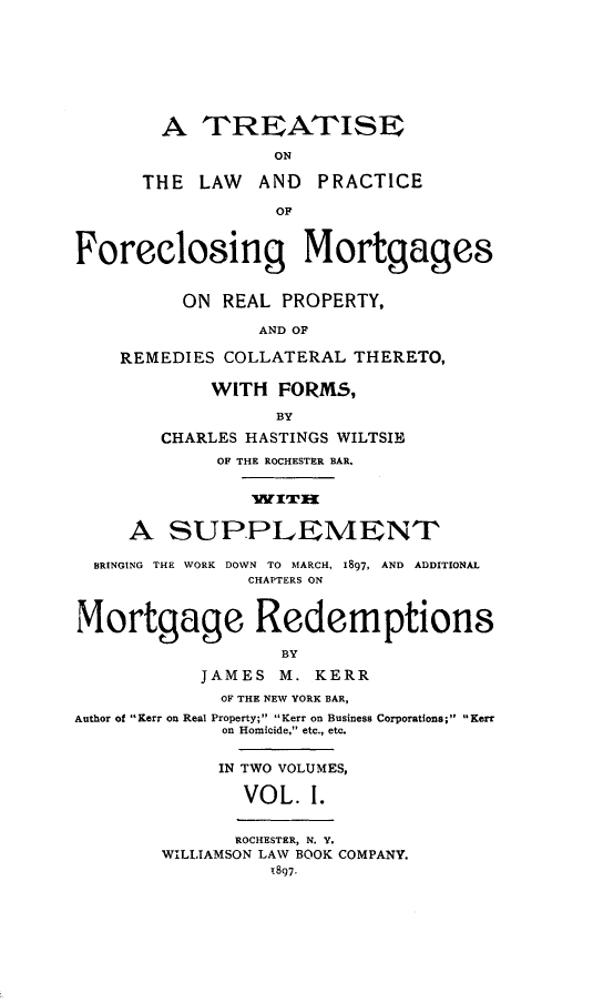handle is hein.beal/tlaprafor0001 and id is 1 raw text is: A TREATISE
ON
THE LAW AND PRACTICE
OF
Foreclosing Mortgages
ON REAL PROPERTY,
AND OF
REMEDIES COLLATERAL THERETO,
WITH FORMS,
BY
CHARLES HASTINGS WILTSIE
OF THE ROCHESTER BAR.
WITm
A SUPPLEMENT
BRINGING THE WORK DOWN TO MARCH, 1897, AND ADDITIONAL
CHAPTERS ON
Mortgage Redemptions
BY
JAMES M. KERR
OF THE NEW YORK BAR,
Author of Kerr on Real Property; Kerr on Business Corporations; Kerr
on Homicide, etc., etc.
IN TWO VOLUMES,
VOL. 1.
ROCHESTER, N. Y.
WILLIAMSON LAW BOOK COMPANY.
1897.


