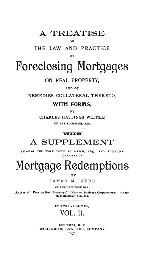 handle is hein.beal/tlaprafor0002 and id is 1 raw text is: A TREATISE
ON
THE LAW AND PRACTICE
OF
Foreclosing Mortgages
ON REAL PROPERTY,
AND OF
REMEDIES COLLATERAL THERETO,
WITH FORMS,
BY
CHARLES HASTINGS WILTSIE
OF THE ROCHESTER BAR.
A SUPPLEMENT
BRINGING THE WORK DOWN TO MARCH, 1897, AND ADDITIONAL
CHAPTERS ON
Mortgage Redemptions
BY
JAMES M. KERR
OF THE NEW YORK BAR,
Author of Kerr on Real Property; Kerr on Business Corporations; Kerr
on Homicide, etc., etc.
IN TWO VOLUMES,
VOL. II.
ROCHESTER, N. Y.
WILLIAMSON LAW BOOK COMPANY.
1897.


