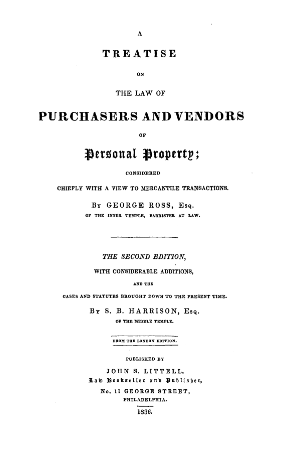 handle is hein.beal/tlapu0001 and id is 1 raw text is: TREATISE
ON
THE LAW OF
PURCHASERS AND VENDORS
OF
perzolual propertp;
CONSIDERED
CHIEFLY WITH A VIEW TO MERCANTILE TRANSACTIONS.
By GEORGE ROSS, Esq.
OF THE INNER TEMPLE, BARRISTER AT LAW.
THE SECOND EDITION,
WITH CONSIDERABLE ADDITIONS,
AND TOE
CASES AND STATUTES BROUGHT DOWN TO THE PRESENT TIME.
By S. B. HARRISON, EsQ.
OF THE MIDDLE TEMPLE.
FROM THE LONDON EDITION.
PUBLISHED BY
JOHN S. LITTELL,
Rabs 3SooksetIIe anb Vub5t1obe,
No. 11 GEORGE STREET,
PHILADELPHIA.
1836.


