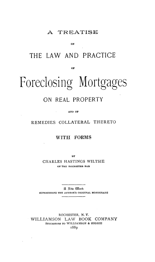 handle is hein.beal/tlawicemo0001 and id is 1 raw text is: A TREATISE
ON
THE LAW AND PRACTICE
OF
Foreclosing IMortgages
ON REAL PROPERTY
AND OF
REMEDIES COLLATERAL THERETO
WITH FORMS
Y
CHARLES HASTINGS WILTSIE
OF THE ROCHESTER BAR
!a Nein Morkt
SUPERSEDING THE AUTHOR'S ORIGINAL MONOGRAmII
ROCHESTER, N. Y.
WILLIAMSON LAW BOOK COMPANY
SUCCESSORS TO WILLIAMSON & HIGBIE
1889


