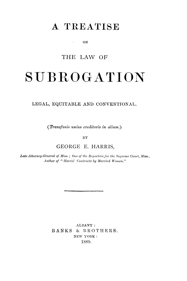 handle is hein.beal/tlawsubro0001 and id is 1 raw text is: 




A   TREATISE


          ON


THE   LAW


OF


  SUBROGATION




    LEGAL, EQUITABLE AND CONVENTIONAL.




         (Transfusio unius creditoris in alium.)

                     BY

            GEORGE   E. HARRIS,

Late Attorney-General of Miss. ; One of the Reporters for the Supreme court, Miss.,
        Author of  Harris' Contracts by Married Women.












                  ALBANY:
          BANKS   &  BROTHERS.
                  NEW YORK:
                    1889.


