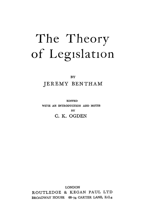 handle is hein.beal/tlb0001 and id is 1 raw text is: The Theory
of Legislation
BY
JEREMY BENTHAM
EDITED
WITH AN INTRODUCTION AND NOTES
BY
0. K. OGDEN
LONDON
ROUTLEDGE & KEGAN PAUL LTD
BROADWAY HOUSE  68-74 CARTER LANE, E..4


