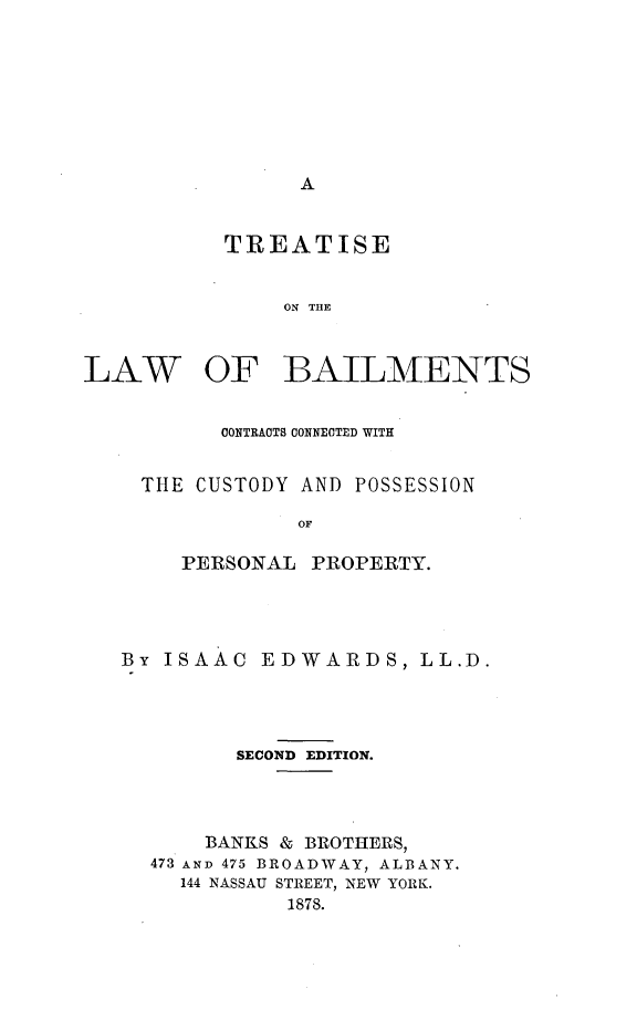 handle is hein.beal/tlbailcupp0001 and id is 1 raw text is: 









A


           TREATISE


               ON THE



LAW OF BAILMENTS


      CONTRACTS CONNECTED WITH


THE CUSTODY AND POSSESSION

            OF

   PERSONAL  PROPERTY.


By ISAAC   EDWARDS, LL.D.





         SECOND EDITION.




      BANKS & BROTHERS,
  473 AND 475 BROADWAY, ALBANY.
    144 NASSAU STREET, NEW YORK.
             1878.


