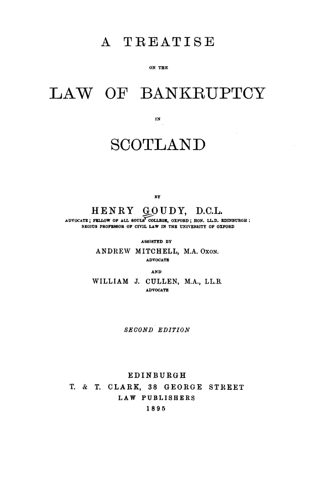 handle is hein.beal/tlbksc0001 and id is 1 raw text is: 




          A TREATISE


                    ON THE



LAW OF BANKRUPTCY


                     IN



            SCOTLAND






                     BY

        HENRY GOUDY, D.C.L.
   ADVOCATE; FELLOW OF ALL SOULS COLLEOE, OXFORD; HON. LL.D. EDINBUROH ;
      REGIUS PROFESSOR OF CIVIL LAW IN THE UNIVERSITY OF OXFORD

                  ASSISTED BY
         ANDREW  MITCHELL, M.A. OXON.
                   ADVOCATE
                   AND
         WILLIAM J. CULLEN, M.A., LL.B.
                   ADVOCATE


           SECOND EDITION





           EDINBURGH
T. & T. CLARK,  38 GEORGE   STREET
          LAW PUBLISHERS
               1895


