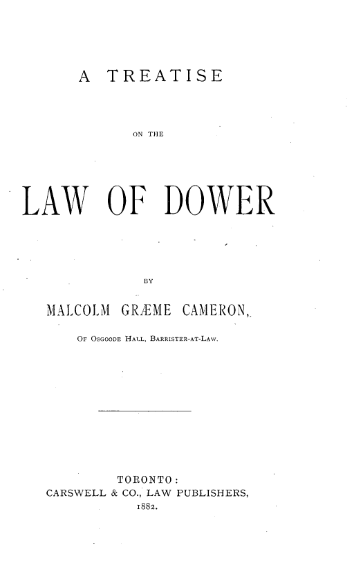 handle is hein.beal/tldw0001 and id is 1 raw text is: 





A  TREATISE


             ON THE






LAW OF DOWER





              BY


MALCOLM


GRAEME


CAMERON,,


    OF OSGOODE HALL, BARRISTER-AT-LAW.












        TORONTO:
CARSWELL & CO., LAW PUBLISHERS,
           1882.


