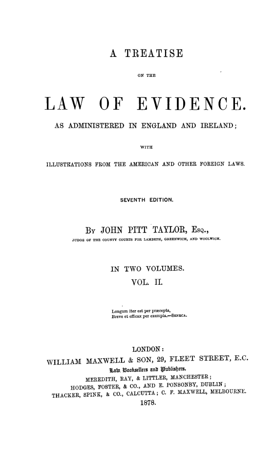 handle is hein.beal/tleaei0002 and id is 1 raw text is: 






                 A   TREATISE


                        ON THE




LAW OF EVIDENCE.


   AS ADMINISTERED IN ENGLAND AND IRELAND;


                         WITH

ILLUSTRATIONS FROM THE AMERICAN AND OTHER FOREIGN LAWS.


            SEVENTH EDITION.




   BY  JOHN   PITT   TAYLOR,   ESQ.,
JUDGE OF THE COUNTY COURTS FOR LAMBETH, GREENWICH, AND WOOLWICH.



          IN TWO   VOLUMES.

               VOL.  II.



          Longum iter est per precepta,
          Breve et efficax per exempla.-SENECA.


                      LONDON:

WILLIAM   MAXWELL & SON, 29, FLEET STREET, E.C.
                iLaby 3Saaboksdrrs anb Vublist m.
          MEREDITH, RAY, & LITTLER, MANCHESTER;
      HODGES, FOSTER, & CO., AND E. PONSONBY, DUBLIN ;
 THACKER, SPINK, & CO., CALCUTTA ; C. F. MAXWELL, MELBOURNE.
                        1878.


