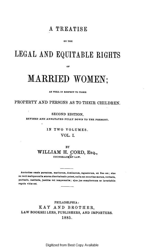 handle is hein.beal/tlerm0001 and id is 1 raw text is: 






                 A   TREATISE


                         ON THE



LEGAL AND EQUITABLE RIGHTS


                          OF



       MARRIED WOMEN;


                 AS WELL IN RESPECT TO THEIR


PROPERTY AND PERSONS AS TO THEIR CHILDREN.


                   SECOND  EDITION,
      REVISED AND ANNOTATED FULLY DOWN TO THE PRESENT.


                IN  TWO   VOLUMES.

                       VOL.  I.


                          BY
           WILLIAM H. CORD, ESQ.,
                    COUNSELLO$ T LAW.



   Auctoritas omais parentum, maritorum, dominorum, regnatorum, ex Deo est; sine
   eo recti malique nulla eterna discriminatio potest, nulla est securitas morum, veritatis,
   puritatis, castitatis, Justitia vel temperantia; ejus Jas sempiternum ac invariabile
   regula vitia est.




                    PHILADELPHIA:
            KAY AND BROTHER,
   LAW  BOOKSEI LERS, PUBLISHERS, AND  IMPORTERS.
                        1885.


Digitized from Best Copy Available


