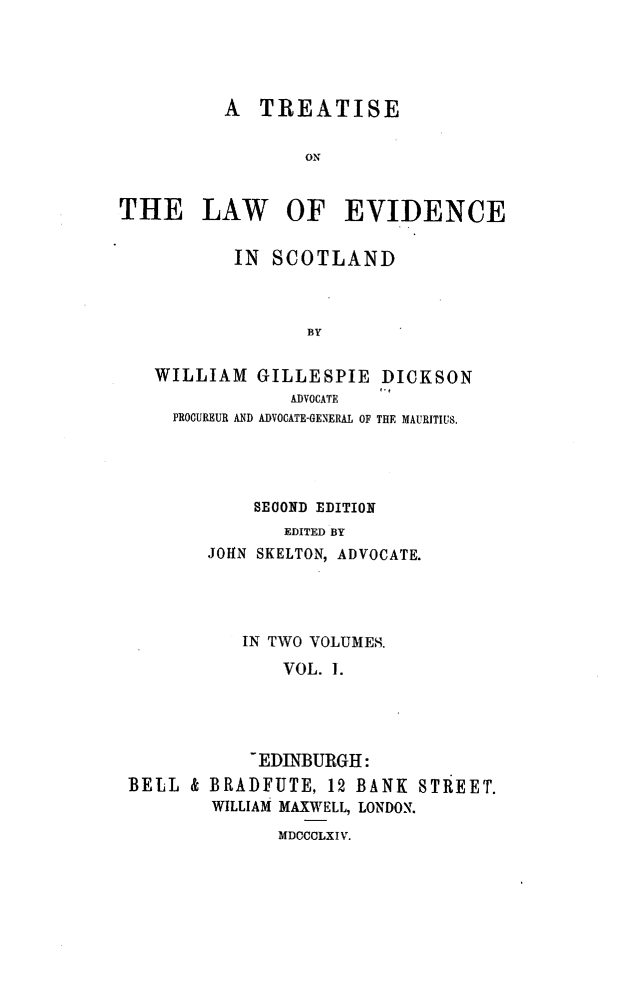handle is hein.beal/tlesclnd0001 and id is 1 raw text is: A TREATISE
ON
THE LAW OF EVIDENCE
IN SCOTLAND
BY
WILLIAM GILLESPIE DICKSON
ADVOCATE
PROCUREUR AND ADVOCATE-GENERAL OF THE MAURITIUS.

SECOND EDITION
EDITED BY
JOHN SKELTON, ADVOCATE.

IN TWO VOLUMES.
VOL. 1.
-EDINBURGH:
BELL & BRADFUTE, 12 BANK STREET.
WILLIAM MAXWELL, LONDON.

MDCCCLXIV.


