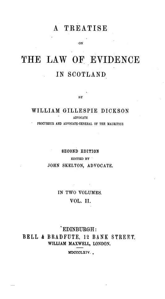handle is hein.beal/tlesclnd0002 and id is 1 raw text is: A TREATISE
ON
THE LAW OF EVIDENCE
IN SCOTLAND
BY
WILLIAM GILLESPIE DICKSON
ADVOCATE
PROCUREUR AND ADVOCATE-GENERAL OF THE MAURITIUS

SECOND EDITION
EDITED BY
JOHN SKELTON, ADVOCATE.

IN TWO VOLUMES.
VOL. II.
EDINBURGH:
BELL & BRADFUTE, 12 BANK STREET.
WILLIAM MAXWELL, LONDON.
MDCCCLXlV,.


