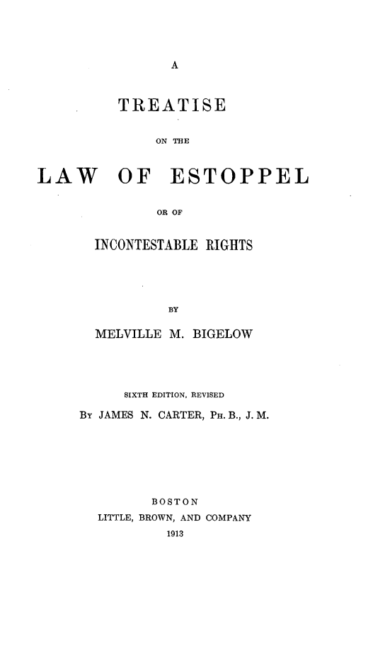 handle is hein.beal/tlestinr0001 and id is 1 raw text is: A

TREATISE
ON THE
LAW OF ESTOPPEL
OR OF

INCONTESTABLE RIGHTS
BY
MELVILLE M. BIGELOW

SIXTH EDITION, REVISED
By JAMES N. CARTER, PH. B., J. M.
BOSTON
LITTLE, BROWN, AND COMPANY
1913


