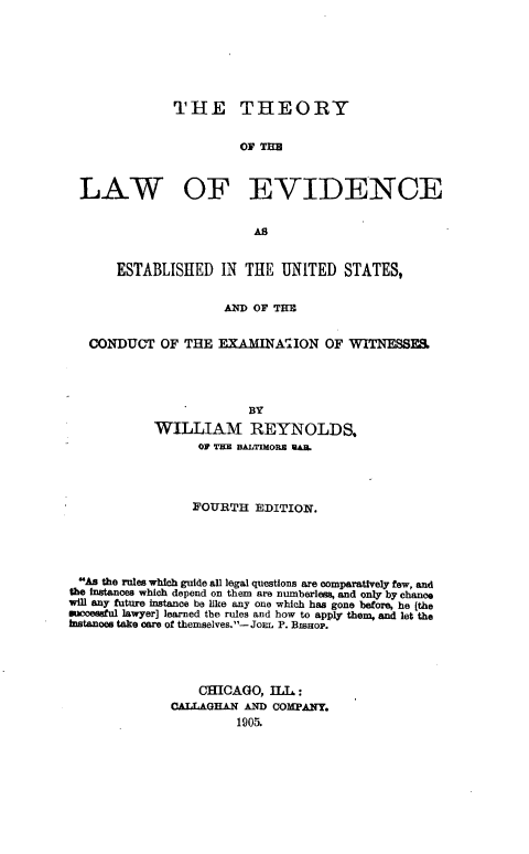 handle is hein.beal/tleve0001 and id is 1 raw text is: 







              THE THEORY


                        03P T133



  LAW OF EVIDENCE


                          AS


       ESTABLISHED   IN THE  UNITED   STATES,


                     AND OF THE


   CONDUCT   OF THE  EXAMINAION OF WITNESSF.,




                         BY
            WILLIAM REYNOLDS,
                  OF TE aAuTmOa RAM.




                  FOURTH  EDITION.





 As the rules which guide all legal questions are comparatively few, and
 the Instances which depend on them are numberless, and only by chance
will any future instance be like any one which has gone before, he [the
successful lawyer] learned the rules and how to apply them, and let the
Instances take care of themselves.- JoEL P. BISHOP.




                  CHICAGO,  ILL :
              CALLAGHAN AND COMPANY.
                       1905.


