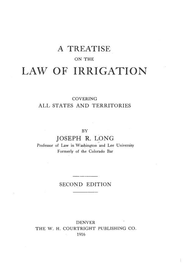 handle is hein.beal/tlics0001 and id is 1 raw text is: A TREATISE
ON THE
LAW OF IRRIGATION
COVERING
ALL STATES AND TERRITORIES
BY
JOSEPH R. LONG
Professor of Law in Washington and Lee University
Formerly of the Colorado Bar

SECOND EDITION
DENVER
THE W. H. COURTRIGHT PUBLISHING CO.
1916


