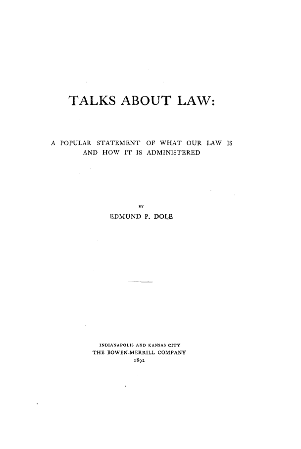 handle is hein.beal/tlkslw0001 and id is 1 raw text is: 













    TALKS ABOUT LAW:





A POPULAR STATEMENT OF WHAT OUR LAW IS
       AND HOW IT IS ADMINISTERED







                   DY
             EDMUND P. DOLE


INDIANAPOLIS AND KANSAS CITY
THE BOWEN-MERRILL COMPANY


