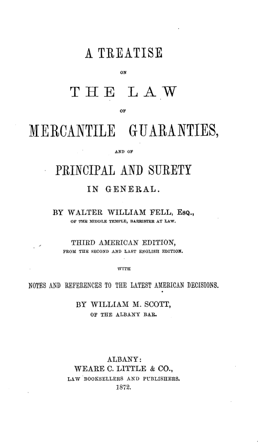 handle is hein.beal/tlmercgu0001 and id is 1 raw text is: 





A  TREATISE

       ON


THE


LAW


01'


MERCANTILE GUARANTIES,

                  AND OF


      PRINCIPAL AND SURETY

            IN  GENERAL.


     BY WALTER   WILLIAM FELL, EsQ.,
         OF THlE MIDDLE TEIMPLE, BARRISTER AT LAW.


         THIRD AMERICAN EDITION,
       FROM THE SECOND AND LAST ENGLISH EDITION.

                   WITH

NOTES AND REFERENCES TO THE LATEST AMERICAN DECISIONS.


  BY WILLIAM  M. SCOTT,
     OF THE ALBANY BAR.




        ALBANY:
 WEARE  C. LITTLE & CO.,
LAW BOOKSELLERS AND PUBLISHERS.
          1872.


