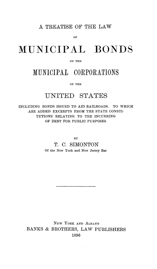 handle is hein.beal/tlmubon0001 and id is 1 raw text is: A TREATISE OF THE LAW

OF
MUNICIPAL BONDS
OF TRE
MUNICIPAL CORPORATIONS
OF THlE

UNITED

STATES

INCLUDING BONDS ISSUED TO AID RAILROADS. TO WHICH
ARE ADDED EXCERPTS FROM THE STATE CONSTI-
TUTIONS RELATING TO THE INCURRING
OF DEBT FOR PUBLIC PURPOSES
BY
T. C. SIMONTON
Of the New York and New Jersey Bar

BANKS &

NEW YORK AND ALBANY
BROTHERS, LAW PUBLISHERS
1896


