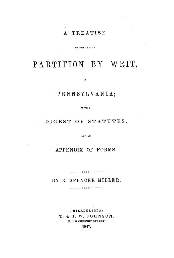 handle is hein.beal/tlparpe0001 and id is 1 raw text is: A TREATISE

ON THE LAW OF
PARTI-TION BY WRIT,
IN
I? ENN SYLVAN IA;
WITH A

DIGEST

OF STATUTES,

AND AN

APPENDIX OF FORMS.
BY E. SPENCER MILLER.
PHILADELPHIA:
T. & J. W. JOHNSON,
No. 197 CHESNUT STREET.
1847.


