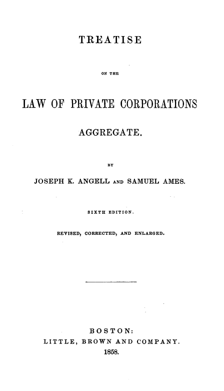 handle is hein.beal/tlpca0001 and id is 1 raw text is: 




           TREATISE



               ON THE



LAW   OF PRIVATE   CORPORATIONS



           AGGREGATE.



                BY

  JOSEPH K. ANGELL AND SAMUEL AMES.


        SIXTH EDITION.


   REVISED, CORRECTED, AND ENLARGED.













         BOSTON:
LITTLE, BROWN AND COMPANY.
            1858.



