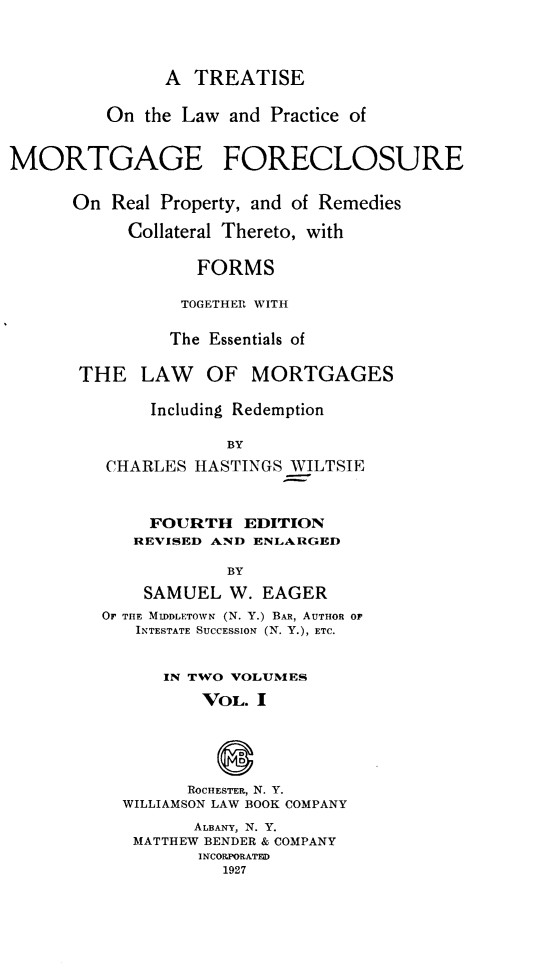 handle is hein.beal/tlpmfrp0001 and id is 1 raw text is: 



               A  TREATISE

         On  the Law and Practice of


MORTGAGE FORECLOSURE

      On  Real Property, and of Remedies

           Collateral Thereto, with

                  FORMS

                  TOGETHER WITH

                The Essentials of

       THE   LAW   OF  MORTGAGES

              Including Redemption

                     BY
         CHARLES  HASTINGS WILTSIE


     FOURTH   EDITION
   REVISED AND ENLARGED

            BY
    SAMUEL  W.  EAGER
OF THE MIDDLETOWN (N. Y.) BAR, AUTHOR OF
   INTESTATE SUCCESSION (N. Y.), ETC.


      IN TWO VOLUMES
          VOL. I



            D
        ROCHESTER, N. Y.
  WILLIAMSON LAW BOOK COMPANY
         ALBANY, N. Y.
   MATTHEW BENDER & COMPANY
         INCORPORATFD
            1927


