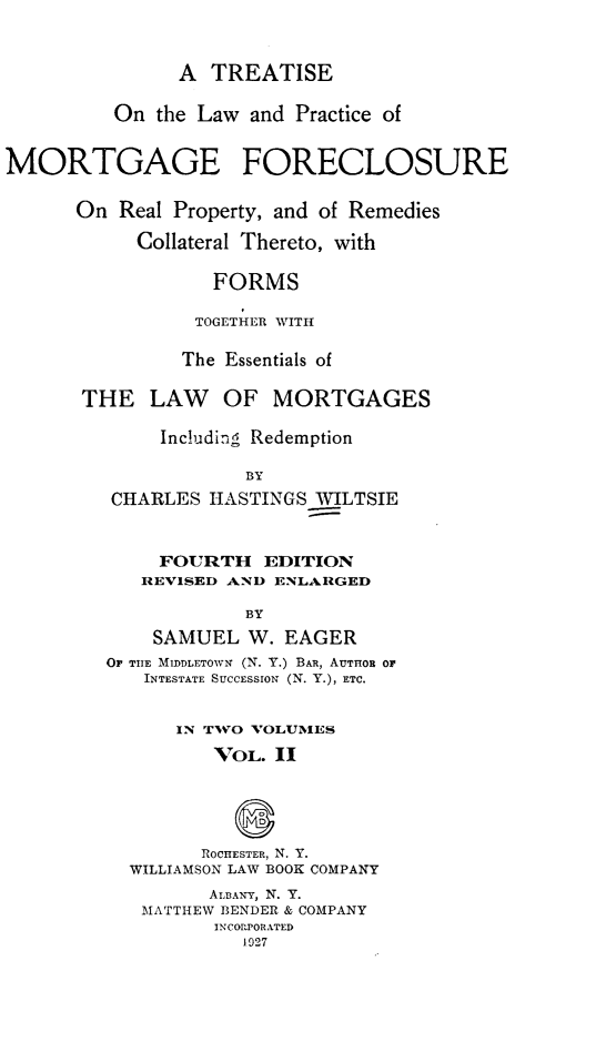 handle is hein.beal/tlpmfrp0002 and id is 1 raw text is: 



               A  TREATISE

         On  the Law and Practice of


MORTGAGE FORECLOSURE

      On  Real Property, and of Remedies

           Collateral Thereto, with

                  FORMS

                  TOGETHER WITH

               The Essentials of

       THE   LAW   OF  MORTGAGES

              Including Redemption

                     BY
         CHARLES  HASTINGS WILTSIE



             FOURTH EDITION
             REVISED AND ENLARGED

                     BY
             SAMUEL  W. EAGER
         OF THE MIDDLETOWN (N. Y.) BAR, AUTHOR OF
            INTESTATE SUCCESSION (N. Y.), ETC.


               IN TWO VOLUMES
                  VOL.  II



                     D
                 ROCHESTER, N. Y.
           WILLIAMSON LAW BOOK COMPANY
                  ALBANY, N. Y.
            MATTHEW BENDER & COMPANY
                  INCORPORATED
                     1927


