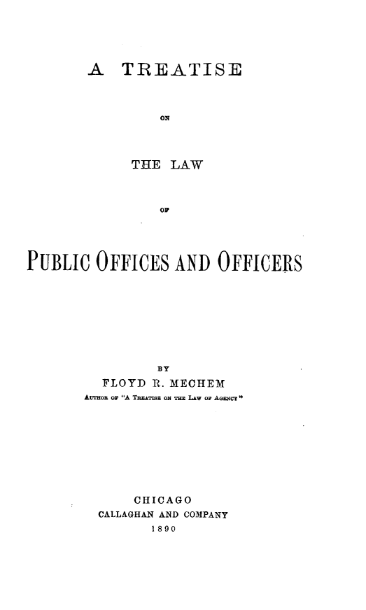 handle is hein.beal/tlpoo0001 and id is 1 raw text is: 






A   TREATISE




         ON




      T HE LAW




         OF


PUBLIC   OFFICES   AND   OFFICERS










                 BY
          FLOYD R. MECHEM
       AUTHoR ON A TREATISE ON THE LAW Or AGENcT










              CHICAGO
         CALLAGHAN AND COMPANY
                1890


